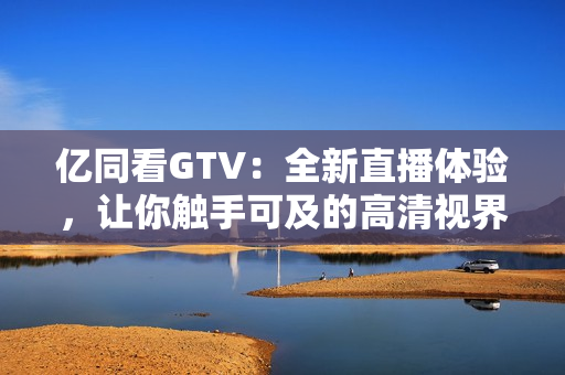 亿同看GTV：全新直播体验，让你触手可及的高清视界