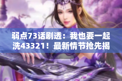 弱点73话剧透：我也要一起洗43321！最新情节抢先揭晓