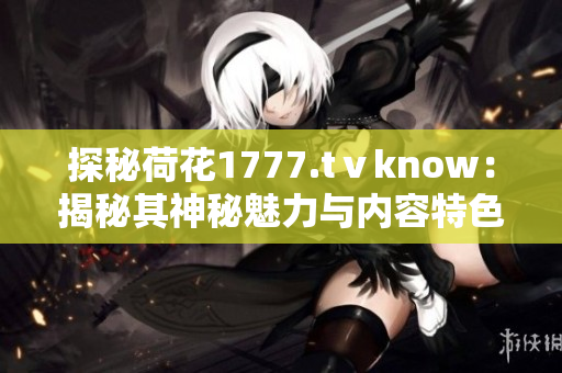 探秘荷花1777.tⅴknow：揭秘其神秘魅力与内容特色