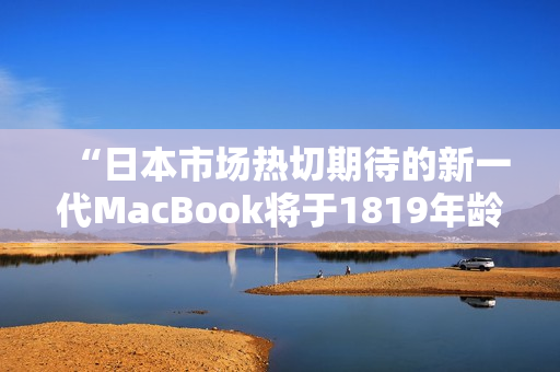 “日本市场热切期待的新一代MacBook将于1819年龄段亮相！”