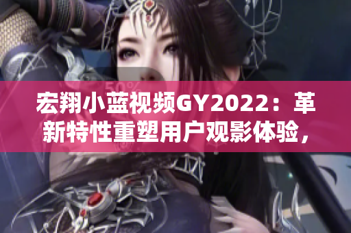 宏翔小蓝视频GY2022：革新特性重塑用户观影体验，绽放引人注目的视频新纪元