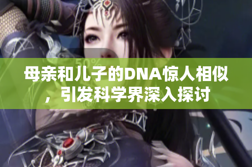 母亲和儿子的DNA惊人相似，引发科学界深入探讨