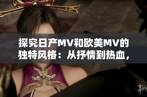 探究日产MV和欧美MV的独特风格：从抒情到热血，魅力有别