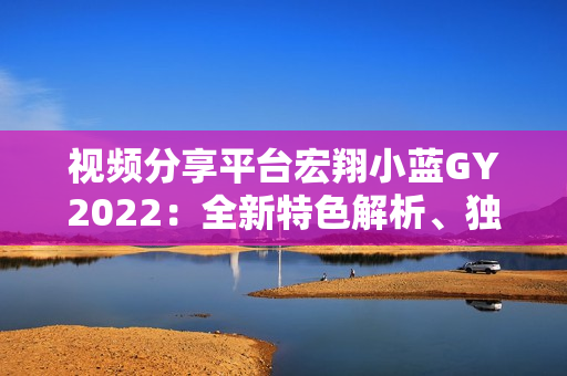 视频分享平台宏翔小蓝GY2022：全新特色解析、独具魅力展现