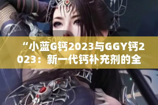 “小蓝G钙2023与GGY钙2023：新一代钙补充剂的全面对比与评估”