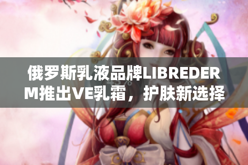 俄罗斯乳液品牌LIBREDERM推出VE乳霜，护肤新选择