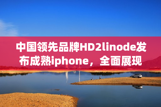 中国领先品牌HD2linode发布成熟iphone，全面展现技术实力