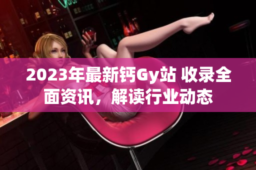 2023年最新钙Gy站 收录全面资讯，解读行业动态