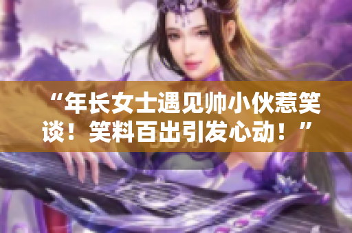 “年长女士遇见帅小伙惹笑谈！笑料百出引发心动！”