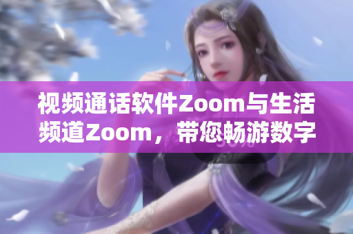 视频通话软件Zoom与生活频道Zoom，带您畅游数字世界