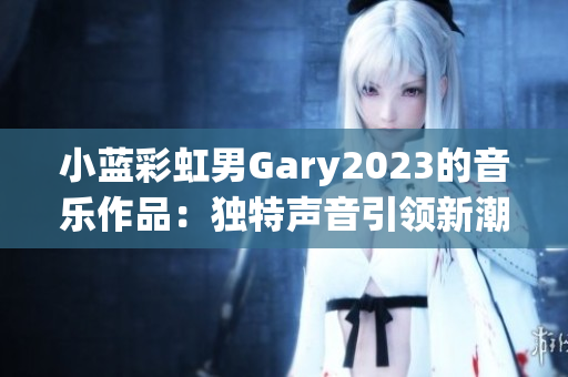 小蓝彩虹男Gary2023的音乐作品：独特声音引领新潮流