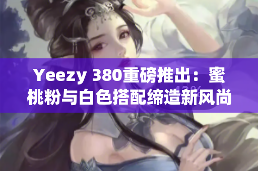 Yeezy 380重磅推出：蜜桃粉与白色搭配缔造新风尚