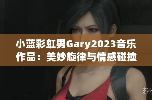 小蓝彩虹男Gary2023音乐作品：美妙旋律与情感碰撞