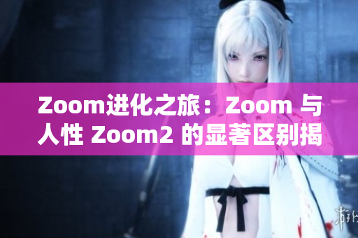 Zoom进化之旅：Zoom 与人性 Zoom2 的显著区别揭秘