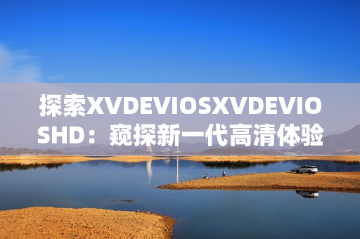 探索XVDEVIOSXVDEVIOSHD：窥探新一代高清体验的奇妙之旅