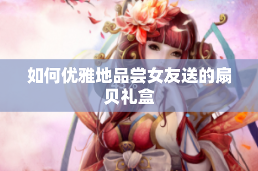 如何优雅地品尝女友送的扇贝礼盒