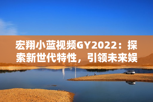 宏翔小蓝视频GY2022：探索新世代特性，引领未来娱乐体验