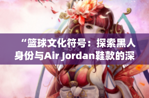 “篮球文化符号：探索黑人身份与Air Jordan鞋款的深层联系”