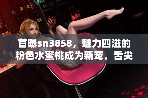 首曝sn3858，魅力四溢的粉色水蜜桃成为新宠，舌尖上的轻甜滋味令人沉醉