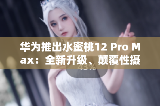 华为推出水蜜桃12 Pro Max：全新升级、颠覆性摄影体验