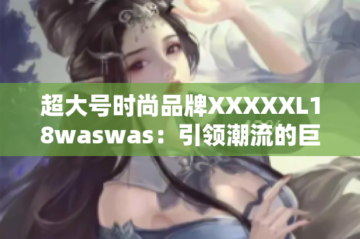 超大号时尚品牌XXXXXL18waswas：引领潮流的巨无霸时尚