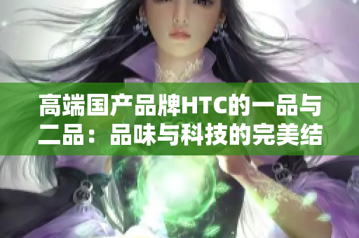 高端国产品牌HTC的一品与二品：品味与科技的完美结合