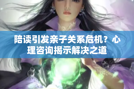 陪读引发亲子关系危机？心理咨询揭示解决之道