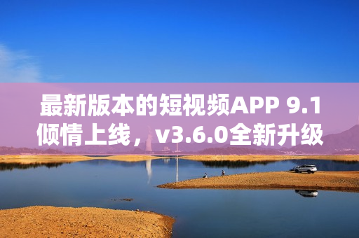 最新版本的短视频APP 9.1倾情上线，v3.6.0全新升级，功能更强大