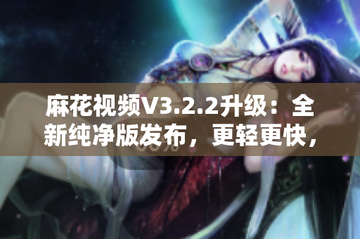 麻花视频V3.2.2升级：全新纯净版发布，更轻更快，观影体验再升级