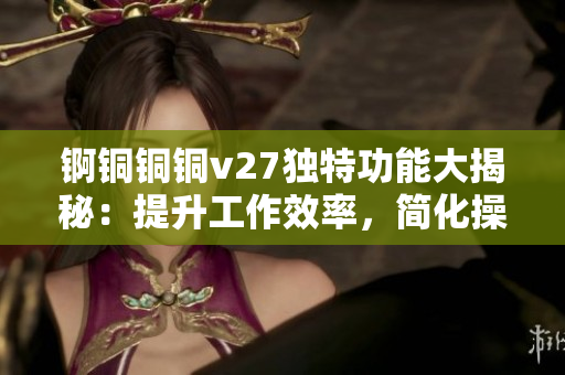 锕铜铜铜v27独特功能大揭秘：提升工作效率，简化操作流程，助力创新科技发展