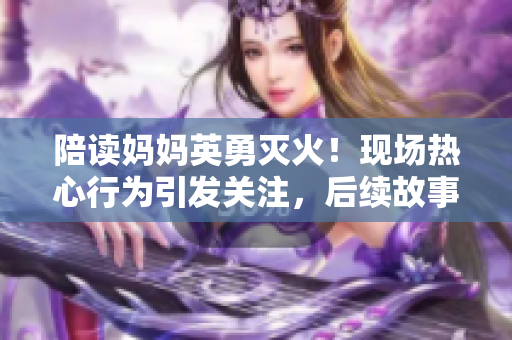 陪读妈妈英勇灭火！现场热心行为引发关注，后续故事令人感动