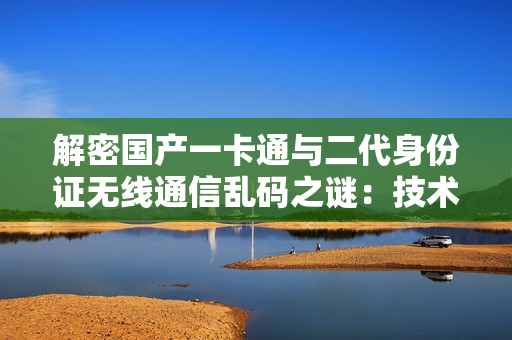 解密国产一卡通与二代身份证无线通信乱码之谜：技术破解与应对策略探究