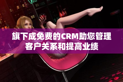 旗下成免费的CRM助您管理客户关系和提高业绩