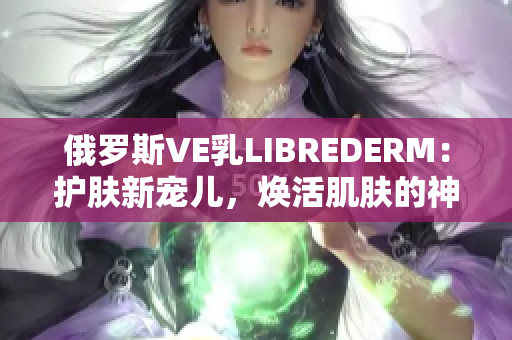 俄罗斯VE乳LIBREDERM：护肤新宠儿，焕活肌肤的神奇之选