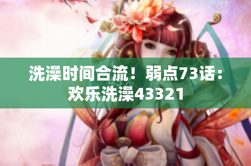 洗澡时间合流！弱点73话：欢乐洗澡43321