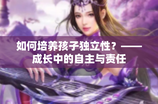 如何培养孩子独立性？——成长中的自主与责任