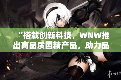 “搭载创新科技，WNW推出高品质国精产品，助力品牌崛起！”