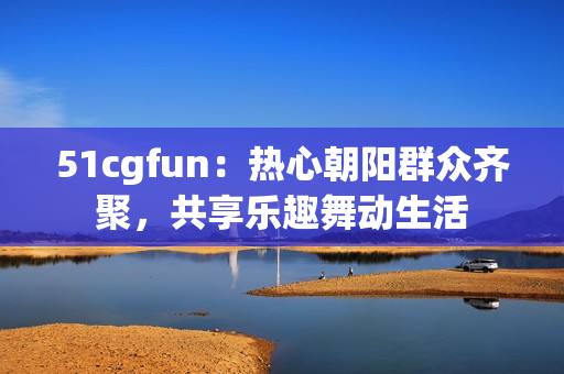 51cgfun：热心朝阳群众齐聚，共享乐趣舞动生活