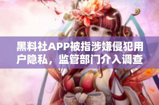 黑料社APP被指涉嫌侵犯用户隐私，监管部门介入调查