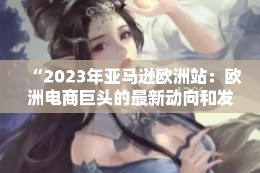 “2023年亚马逊欧洲站：欧洲电商巨头的最新动向和发展趋势”