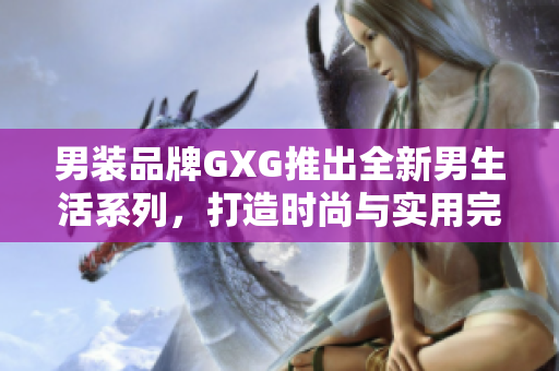 男装品牌GXG推出全新男生活系列，打造时尚与实用完美结合的多功能服装线