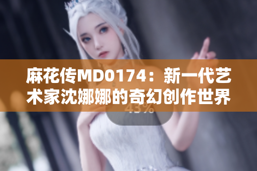 麻花传MD0174：新一代艺术家沈娜娜的奇幻创作世界