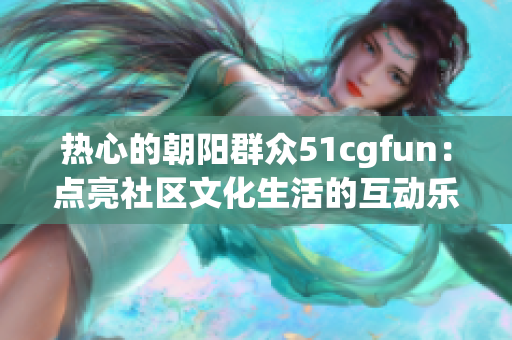 热心的朝阳群众51cgfun：点亮社区文化生活的互动乐园