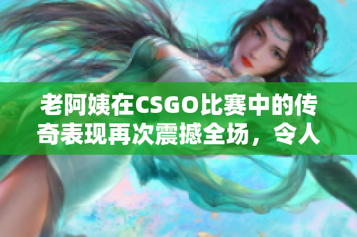 老阿姨在CSGO比赛中的传奇表现再次震撼全场，令人惊叹的技艺引发热议