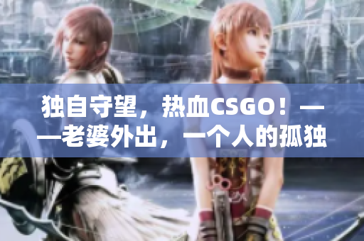 独自守望，热血CSGO！——老婆外出，一个人的孤独战斗