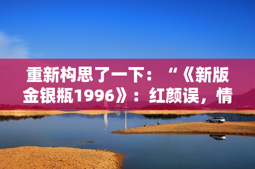 重新构思了一下：“《新版金银瓶1996》：红颜误，情仇深”。