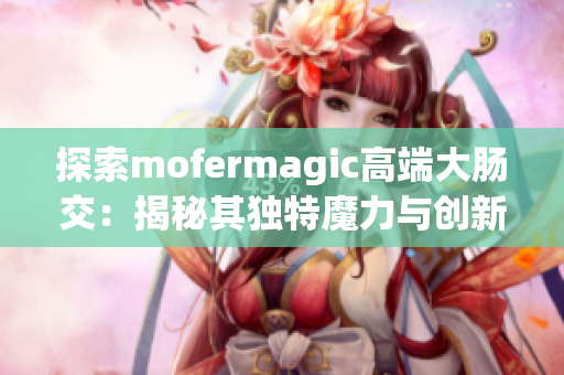 探索mofermagic高端大肠交：揭秘其独特魔力与创新设计