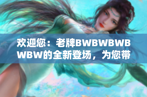 欢迎您：老牌BWBWBWBWBW的全新登场，为您带来更多精彩体验