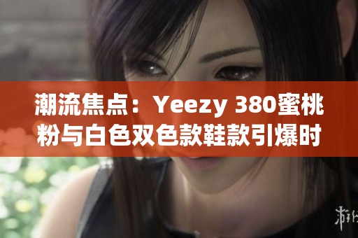 潮流焦点：Yeezy 380蜜桃粉与白色双色款鞋款引爆时尚圈关注