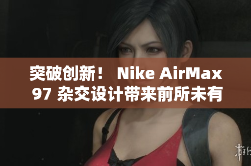 突破创新！ Nike AirMax 97 杂交设计带来前所未有的风潮